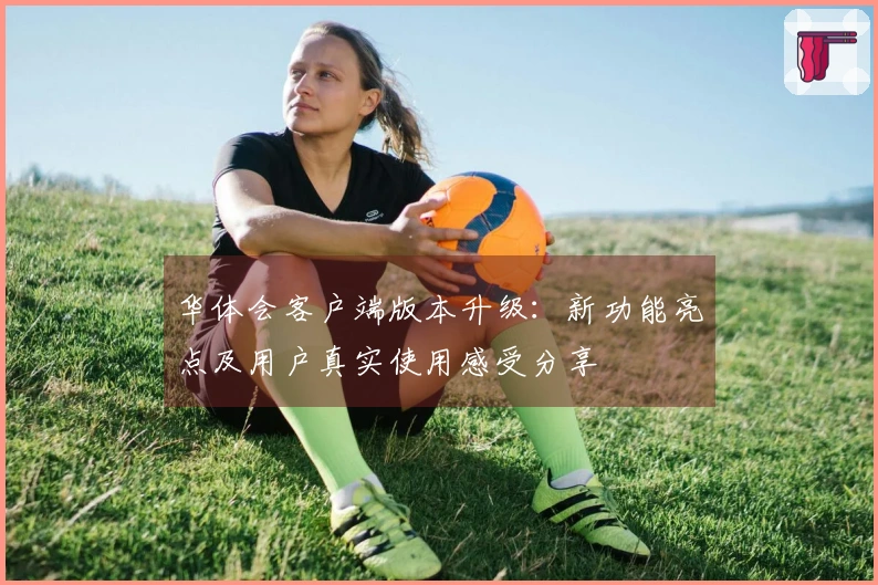 华体会客户端版本升级：新功能亮点及用户真实使用感受分享