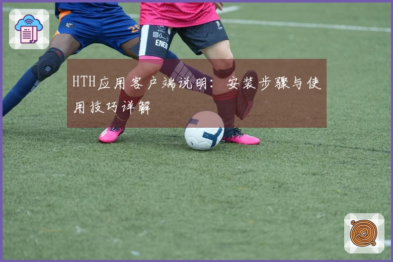 HTH应用客户端说明：安装步骤与使用技巧详解
