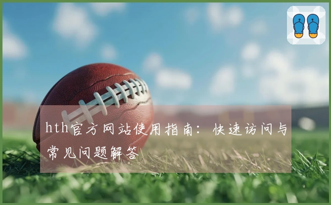 hth官方网站使用指南：快速访问与常见问题解答