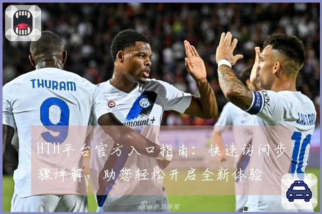HTH平台官方入口指南：快速访问步骤详解，助您轻松开启全新体验