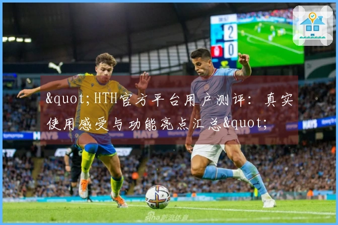 "HTH官方平台用户测评：真实使用感受与功能亮点汇总"